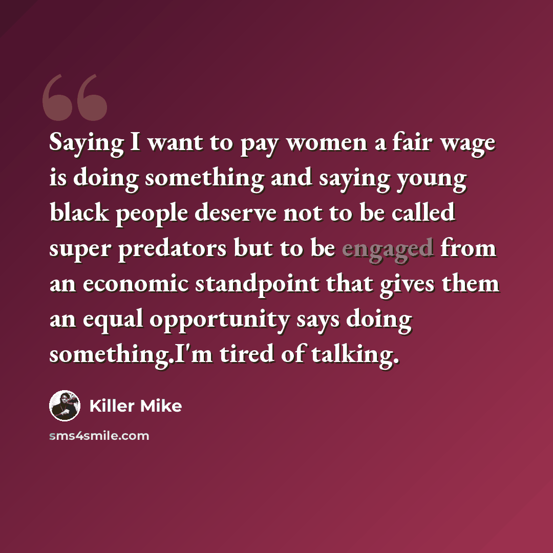 “Saying I want to pay women a fair wage is doing something and saying young black people deserve not to be called super predators but to be engaged from an economic standpoint that gives them an equal opportunity says doing something.I'm tired of talking.” quote by Killer Mike