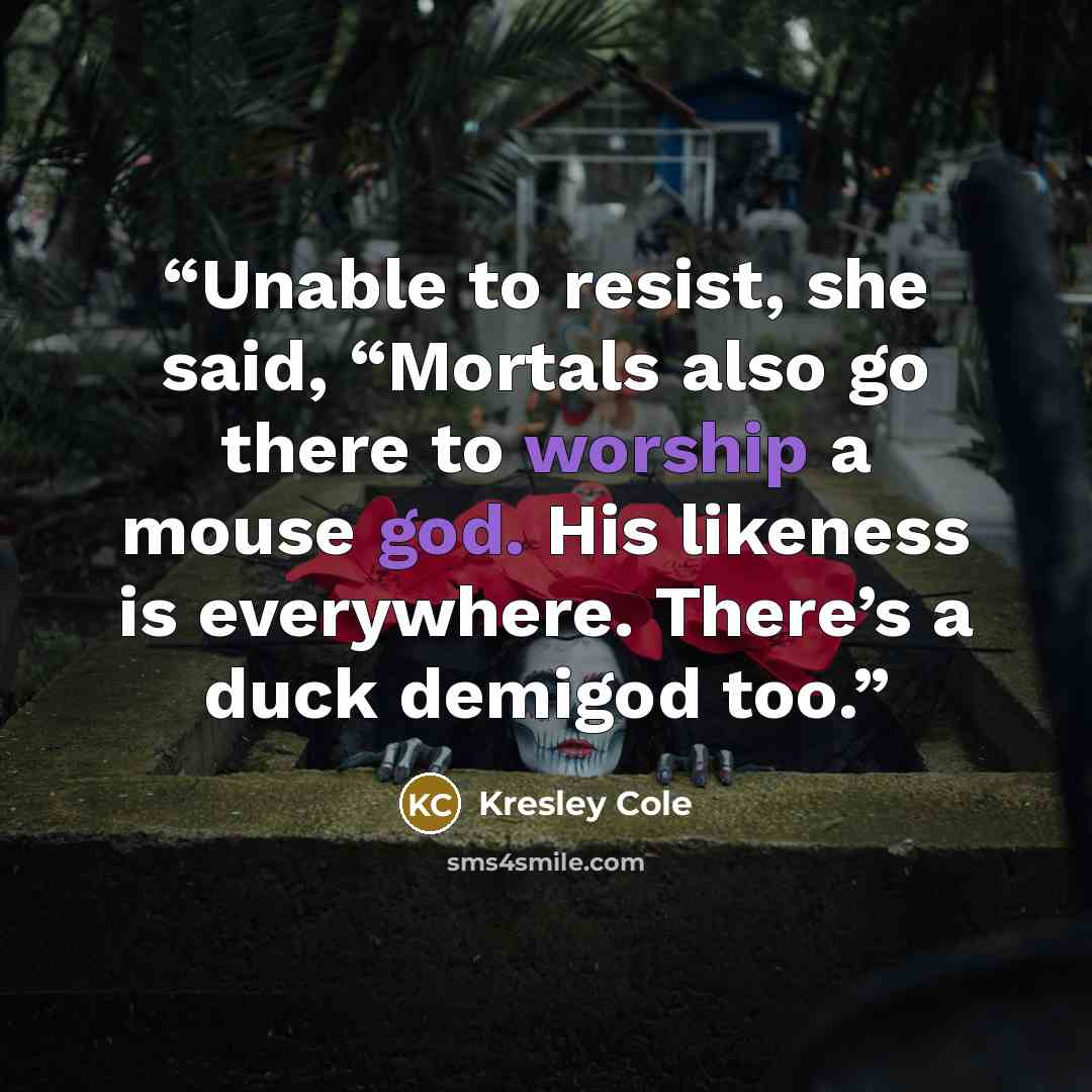 “Unable to resist, she said, “Mortals also go there to worship a mouse god. His likeness is everywhere. There’s a duck demigod too.” quote by Kresley Cole