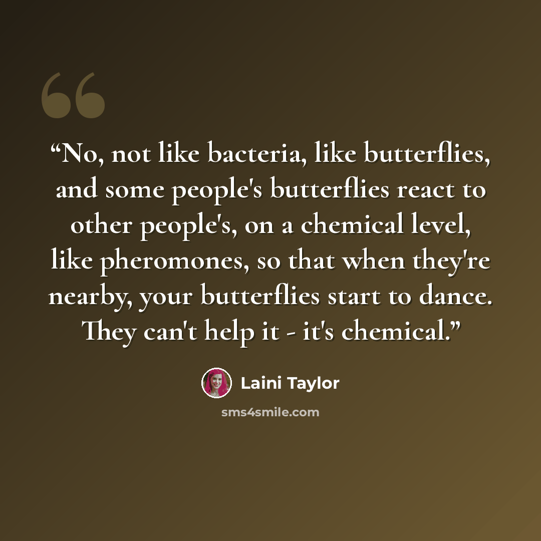 “No, not like bacteria, like butterflies, and some people's butterflies react to other people's, on a chemical level, like pheromones, so that when they're nearby, your butterflies start to dance. They can't help it - it's chemical.” quote by Laini Taylor