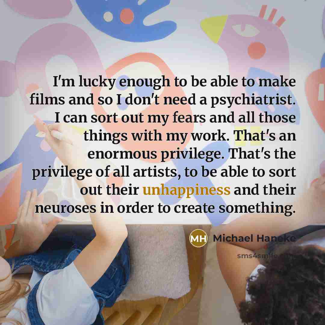 “I'm lucky enough to be able to make films and so I don't need a psychiatrist. I can sort out my fears and all those things with my work. That's an enormous privilege. That's the privilege of all artists, to be able to sort out their unhappiness and their neuroses in order to create something.” quote by Michael Haneke