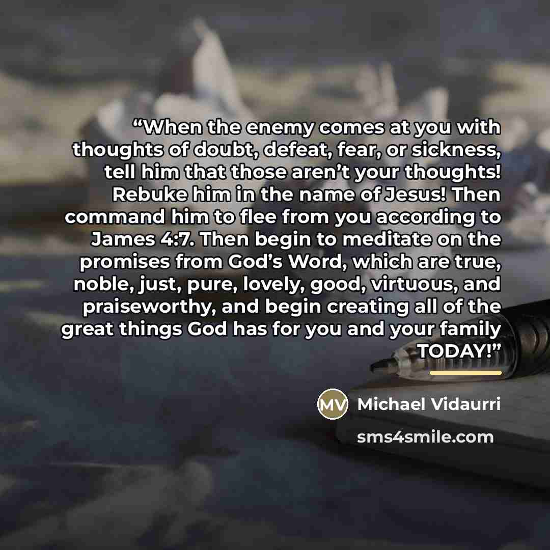 “When the enemy comes at you with thoughts of doubt, defeat, fear, or sickness, tell him that those aren’t your thoughts! Rebuke him in the name of Jesus! Then command him to flee from you according to James 4:7. Then begin to meditate on the promises from God’s Word, which are true, noble, just…” quote by Michael Vidaurri