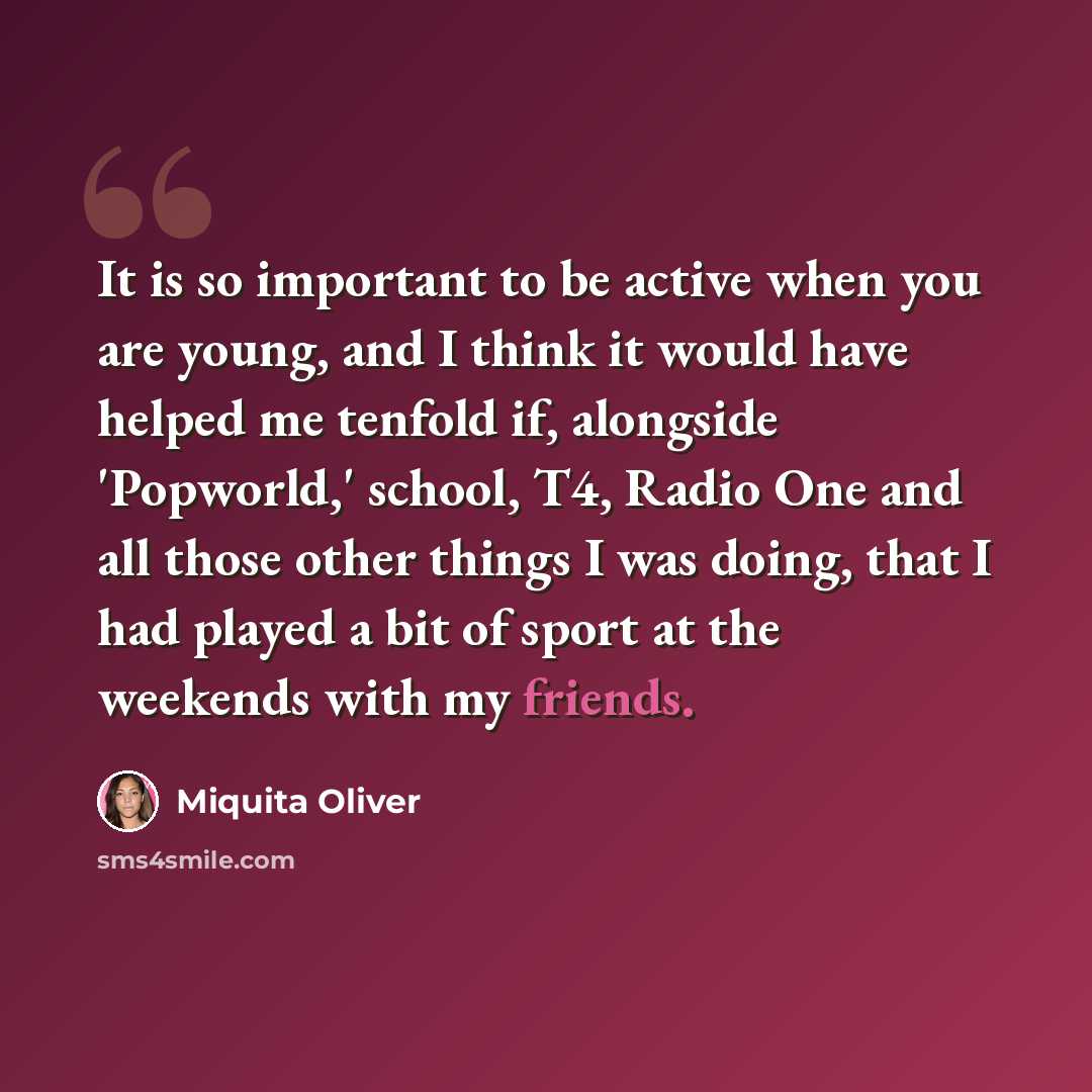 “It is so important to be active when you are young, and I think it would have helped me tenfold if, alongside 'Popworld,' school, T4, Radio One and all those other things I was doing, that I had played a bit of sport at the weekends with my friends.” quote by Miquita Oliver