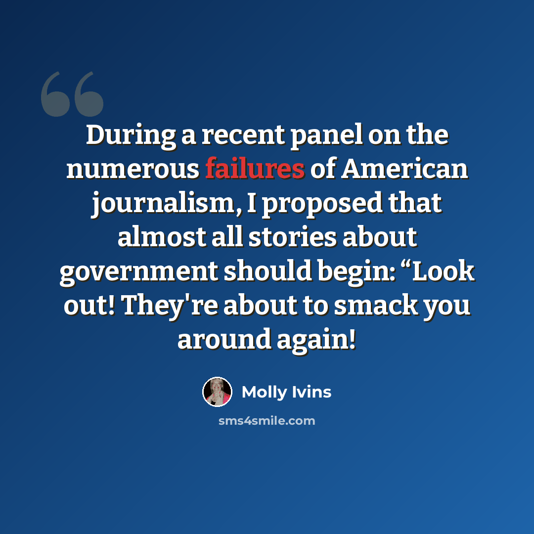 “During a recent panel on the numerous failures of American journalism, I proposed that almost all stories about government should begin: “Look out! They're about to smack you around again!” quote by Molly Ivins