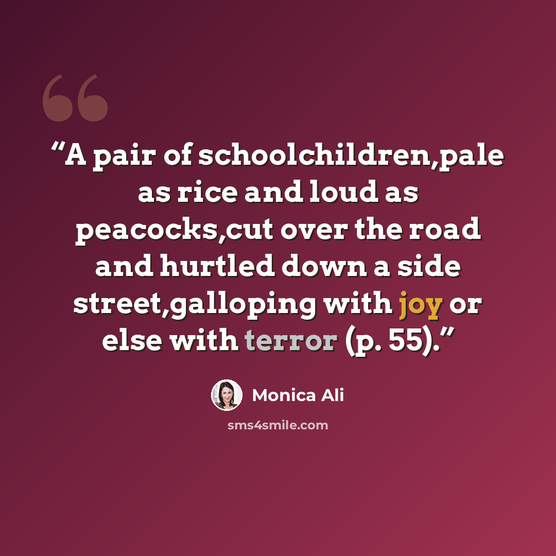 “A pair of schoolchildren,pale as rice and loud as peacocks,cut over the road and hurtled down a side street,galloping with joy or else with terror (p. 55).” quote by Monica Ali