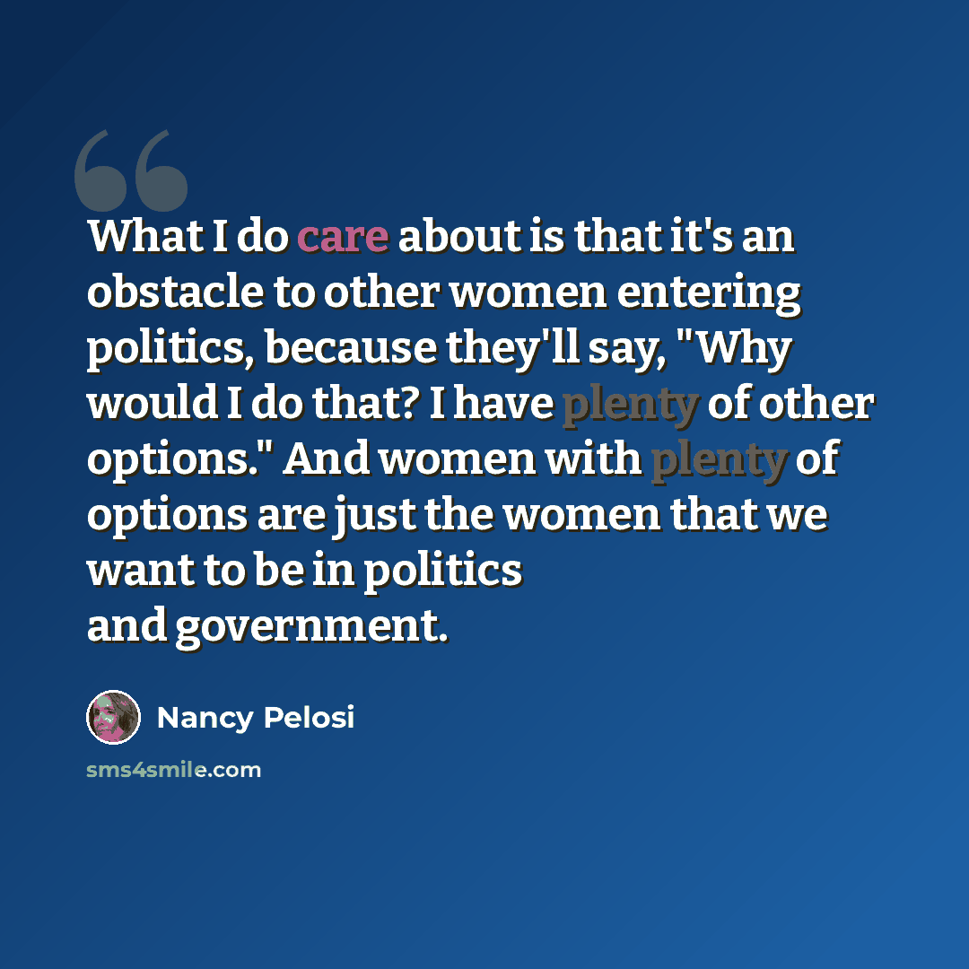 “What I do care about is that it's an obstacle to other women entering politics, because they'll say, "Why would I do that? I have plenty of other options." And women with plenty of options are just the women that we want to be in politics and government.” quote by Nancy Pelosi