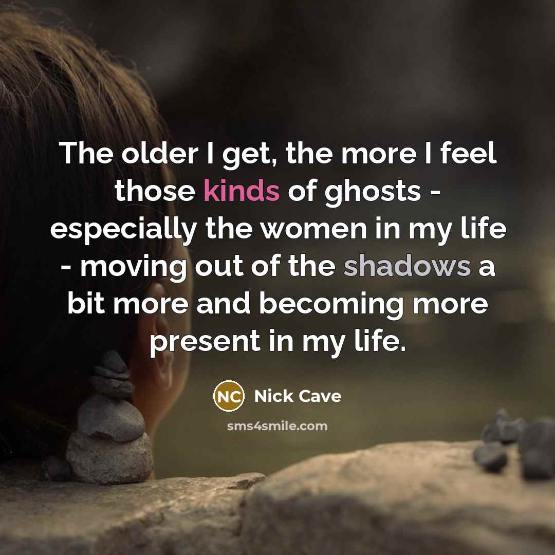 “The older I get, the more I feel those kinds of ghosts - especially the women in my life - moving out of the shadows a bit more and becoming more present in my life.” quote by Nick Cave