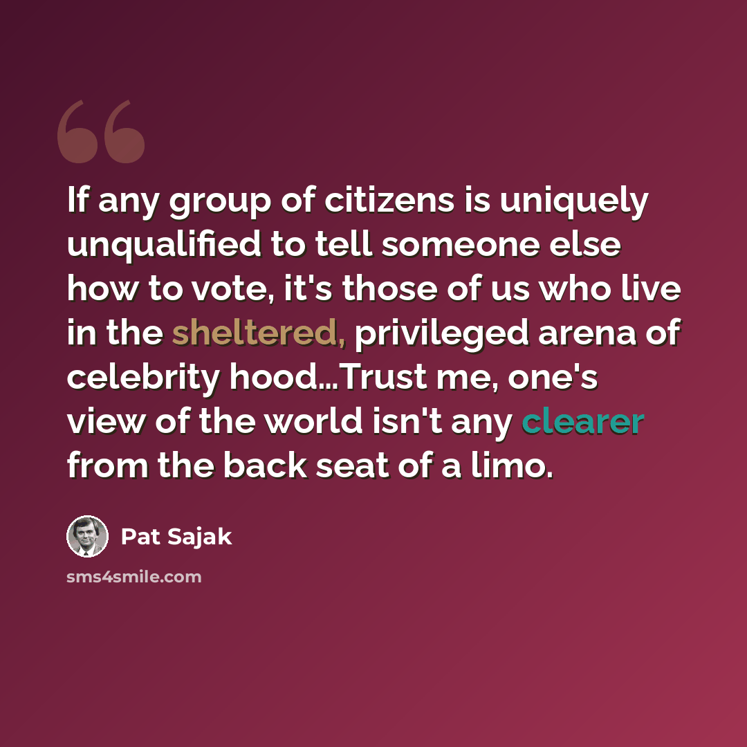 “If any group of citizens is uniquely unqualified to tell someone else how to vote, it's those of us who live in the sheltered, privileged arena of celebrity hood…Trust me, one's view of the world isn't any clearer from the back seat of a limo.” quote by Pat Sajak
