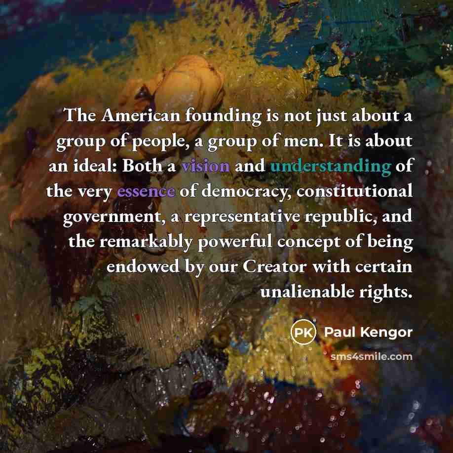 “The American founding is not just about a group of people, a group of men. It is about an ideal: Both a vision and understanding of the very essence of democracy, constitutional government, a representative republic, and the remarkably powerful concept of being endowed by our Creator with certain…” quote by Paul Kengor