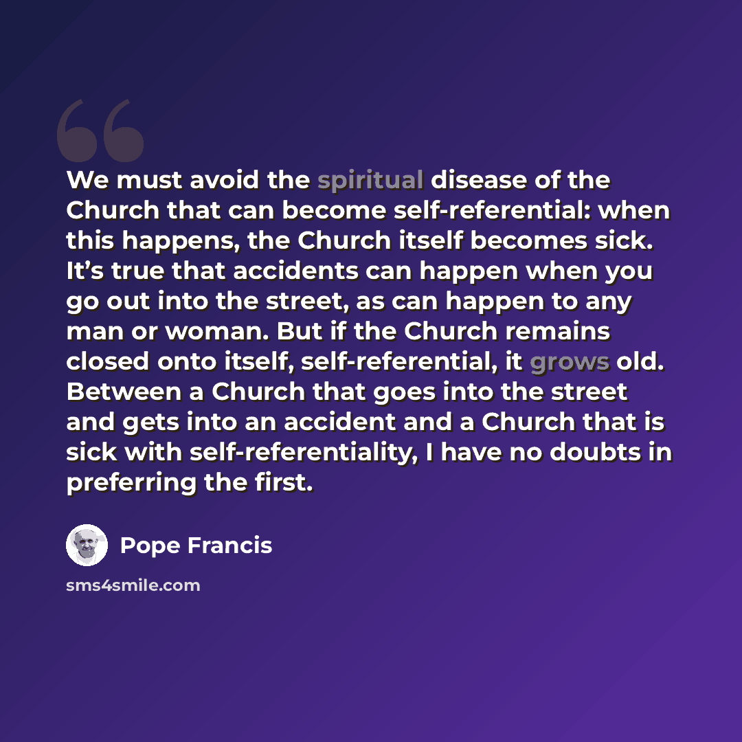 “We must avoid the spiritual disease of the Church that can become self-referential: when this happens, the Church itself becomes sick. It’s true that accidents can happen when you go out into the street, as can happen to any man or woman. But if the Church remains closed onto itself…” quote by Pope Francis