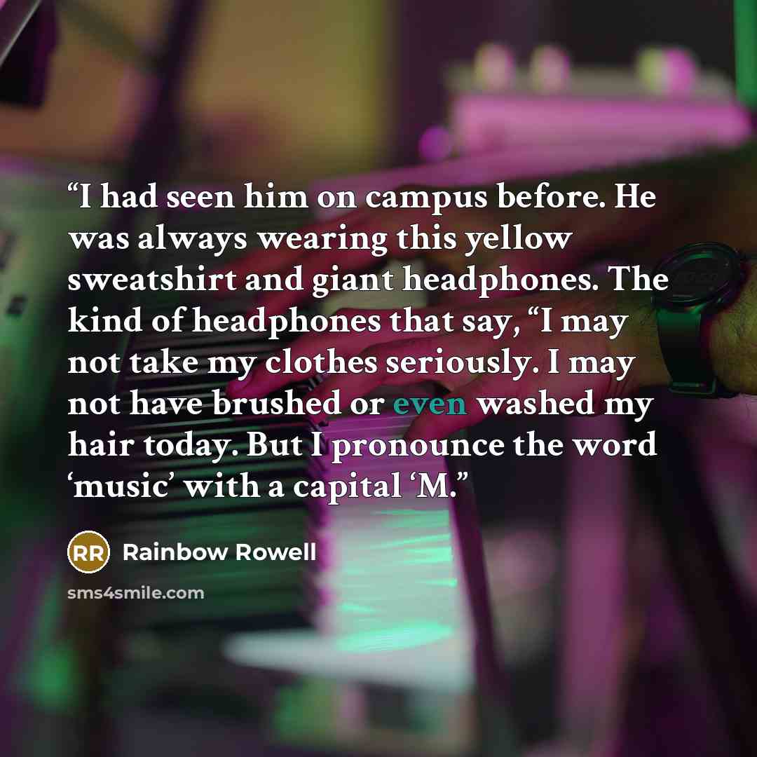 “I had seen him on campus before. He was always wearing this yellow sweatshirt and giant headphones. The kind of headphones that say, “I may not take my clothes seriously. I may not have brushed or even washed my hair today. But I pronounce the word ‘music’ with a capital ‘M.” quote by Rainbow Rowell