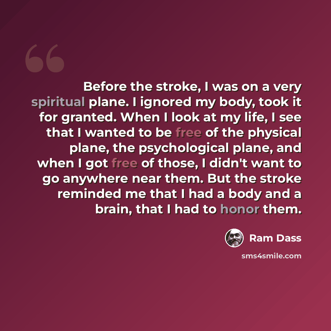 “Before the stroke, I was on a very spiritual plane. I ignored my body, took it for granted. When I look at my life, I see that I wanted to be free of the physical plane, the psychological plane, and when I got free of those, I didn't want to go anywhere near them. But the stroke reminded me that I…” quote by Ram Dass