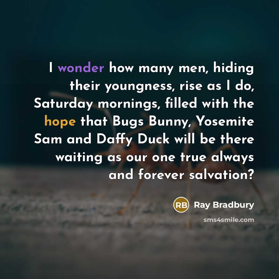 “I wonder how many men, hiding their youngness, rise as I do, Saturday mornings, filled with the hope that Bugs Bunny, Yosemite Sam and Daffy Duck will be there waiting as our one true always and forever salvation?” quote by Ray Bradbury