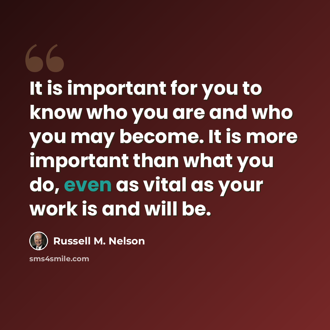 “It is important for you to know who you are and who you may become. It is more important than what you do, even as vital as your work is and will be.” quote by Russell M. Nelson