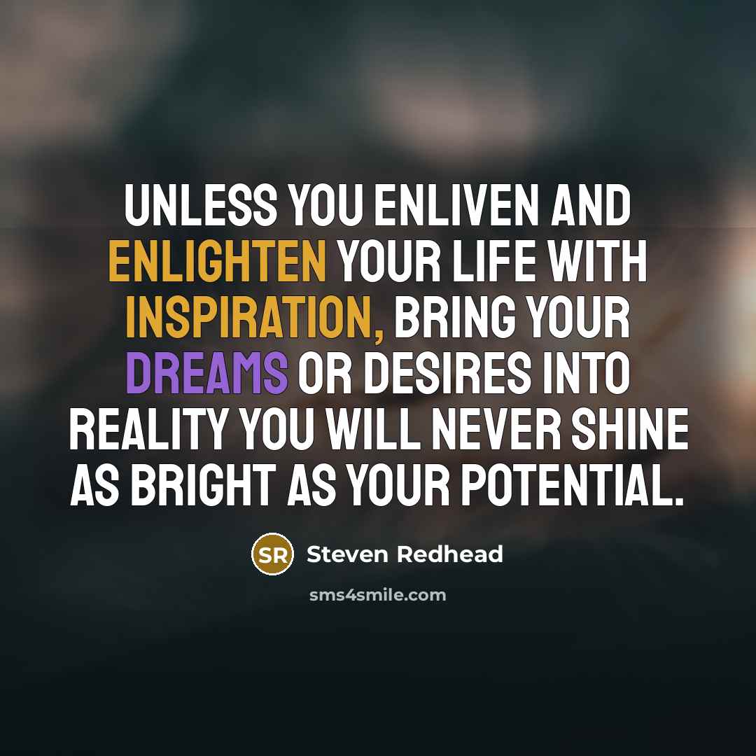 “Unless you enliven and enlighten your life with inspiration, bring your dreams or desires into reality you will never shine as bright as your potential.” quote by Steven Redhead