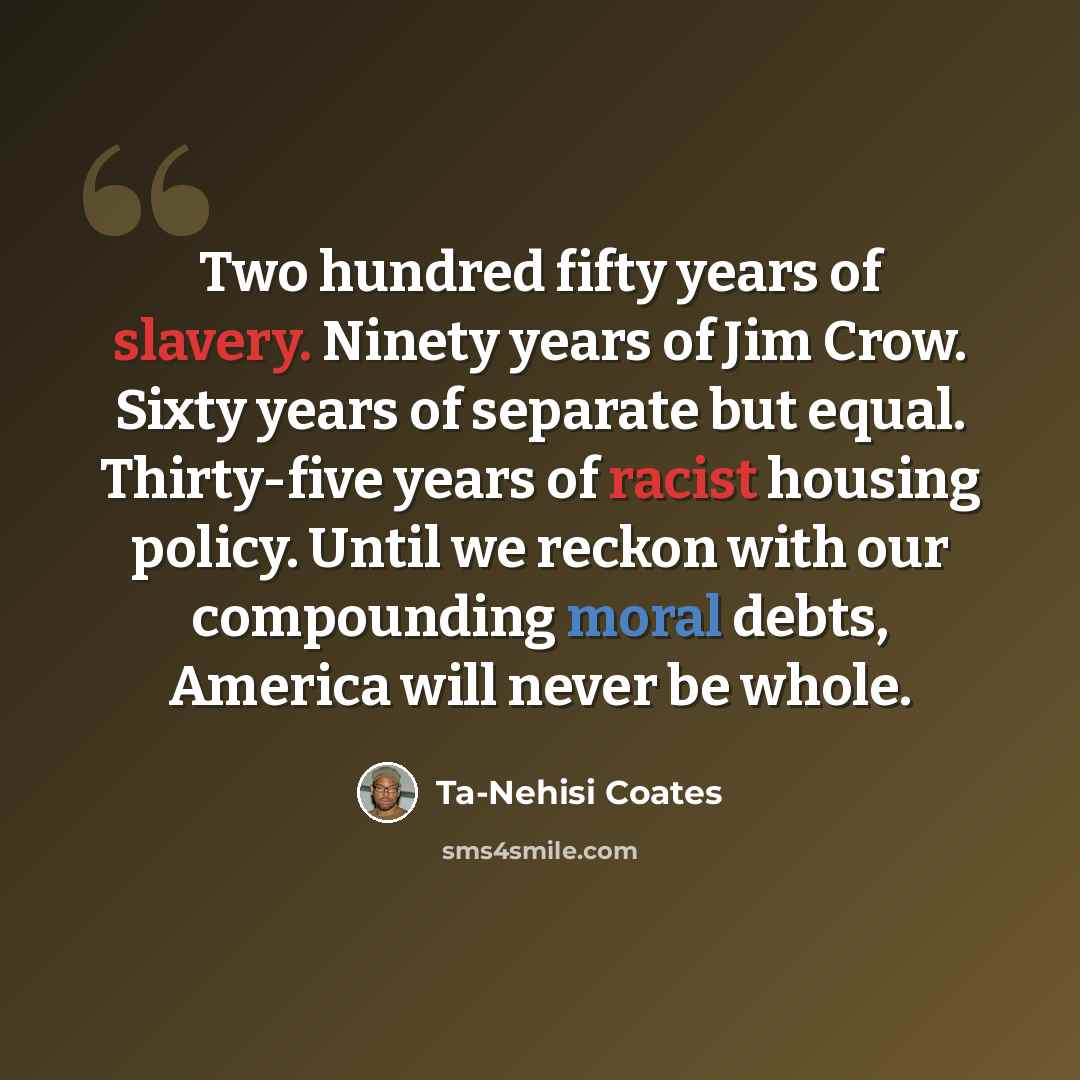 “Two hundred fifty years of slavery. Ninety years of Jim Crow. Sixty years of separate but equal. Thirty-five years of racist housing policy. Until we reckon with our compounding moral debts, America will never be whole.” quote by Ta-Nehisi Coates