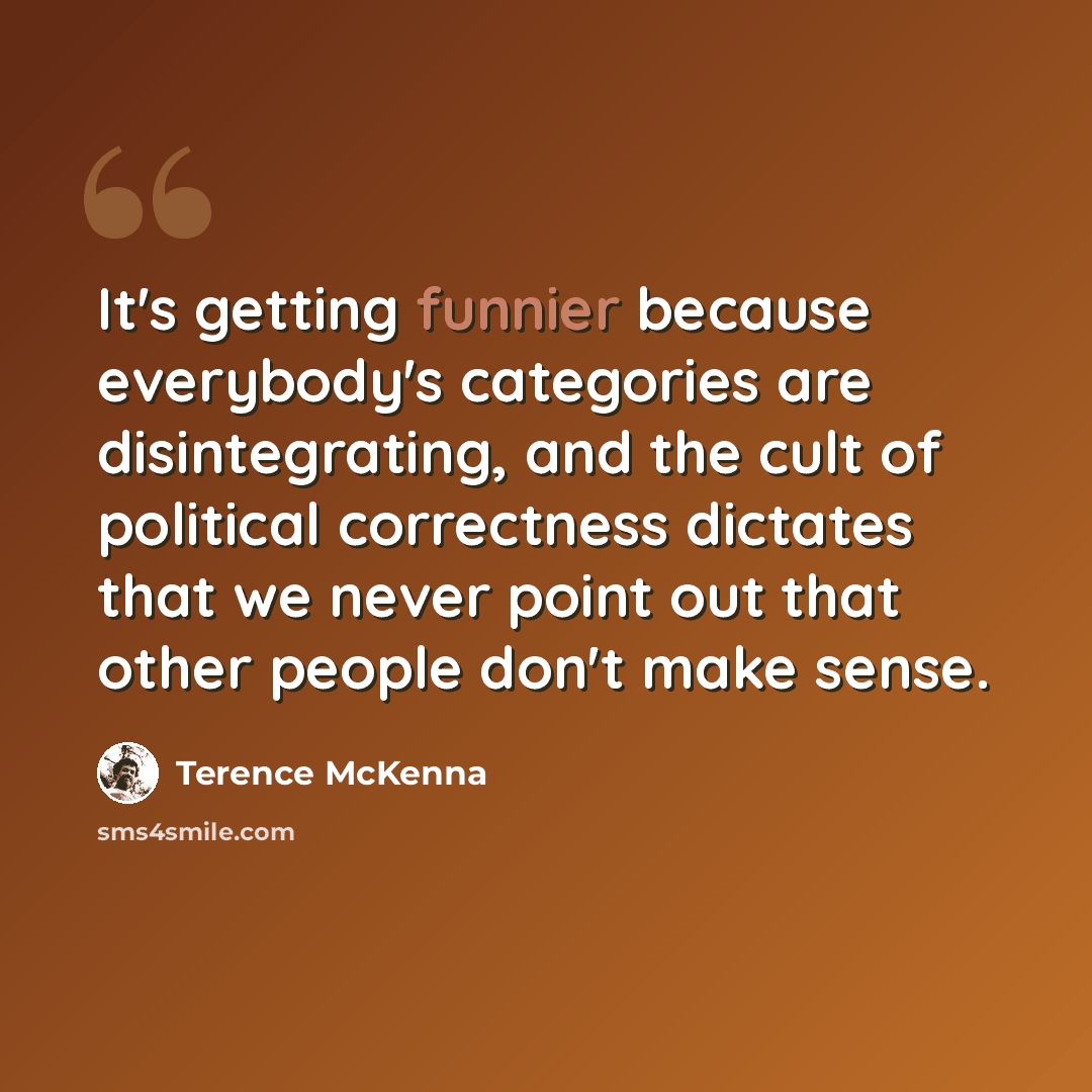 “It's getting funnier because everybody's categories are disintegrating, and the cult of political correctness dictates that we never point out that other people don't make sense.” quote by Terence McKenna