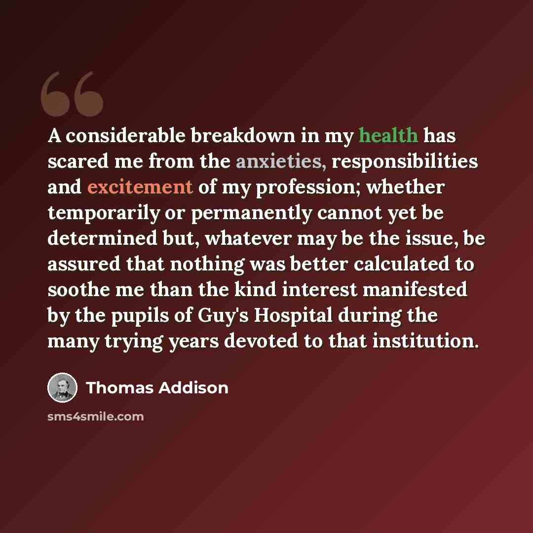 “A considerable breakdown in my health has scared me from the anxieties, responsibilities and excitement of my profession; whether temporarily or permanently cannot yet be determined but, whatever may be the issue, be assured that nothing was better calculated to soothe me than the kind interest…” quote by Thomas Addison