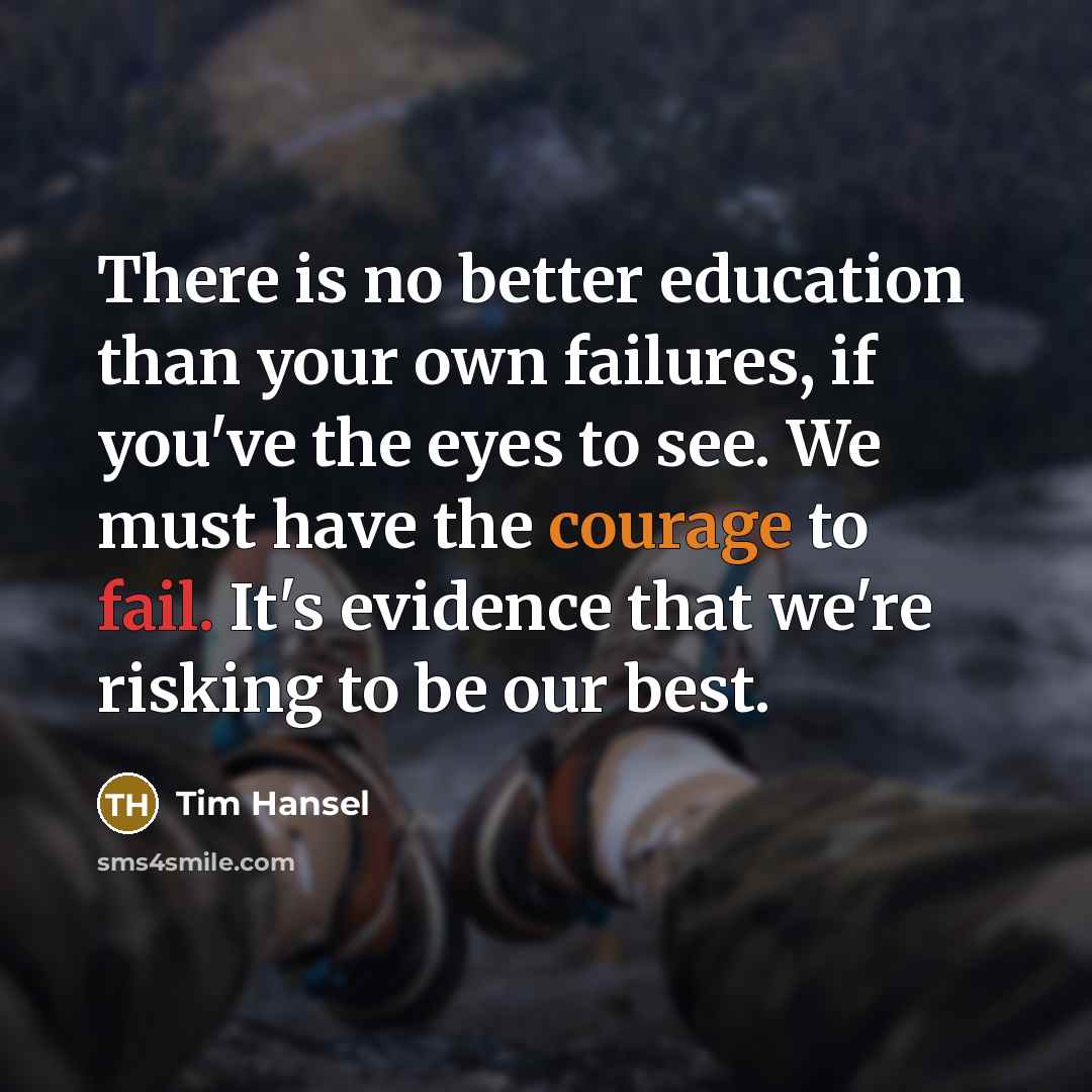 “There is no better education than your own failures, if you've the eyes to see. We must have the courage to fail. It's evidence that we're risking to be our best.” quote by Tim Hansel