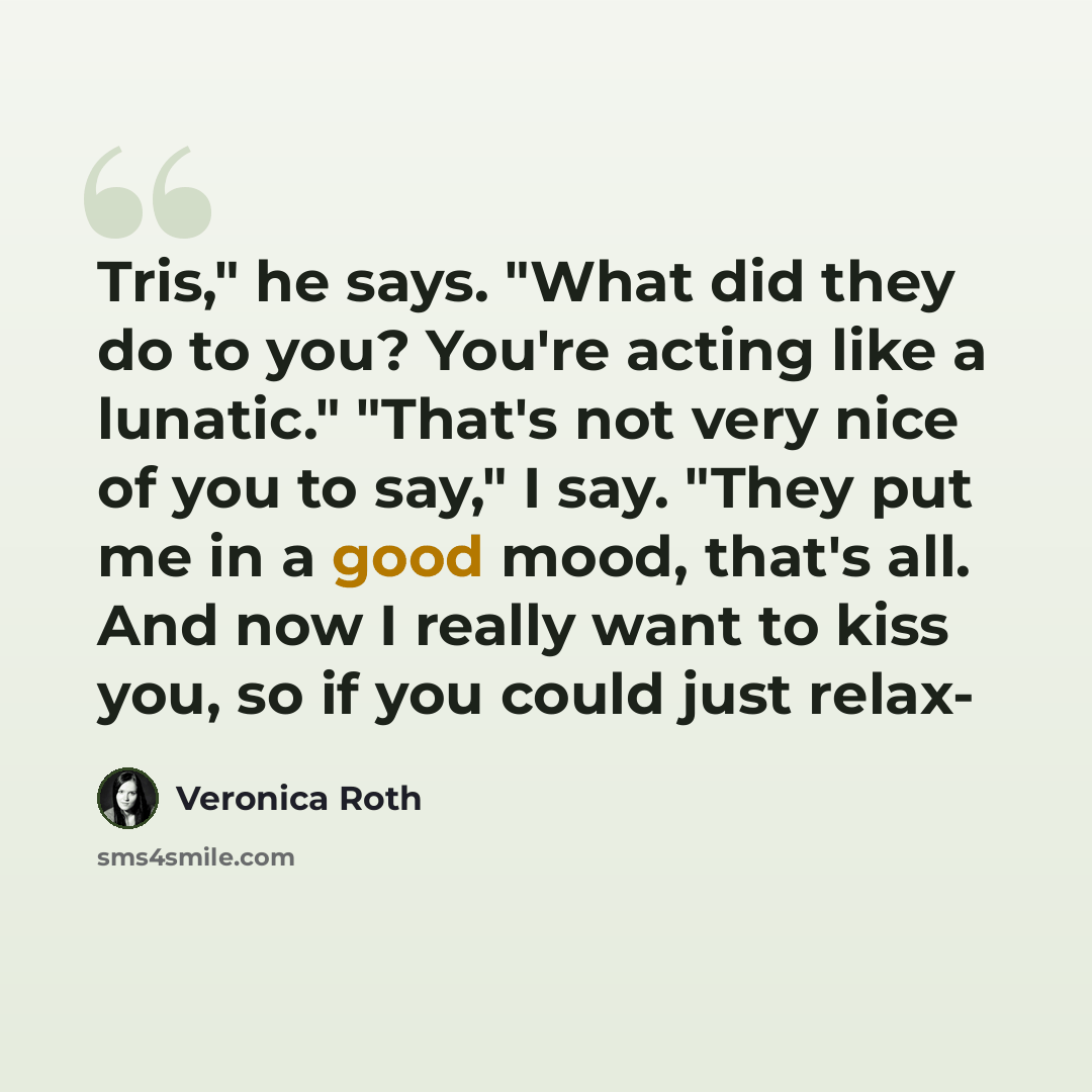 “Tris," he says. "What did they do to you? You're acting like a lunatic." "That's not very nice of you to say," I say. "They put me in a good mood, that's all. And now I really want to kiss you, so if you could just relax-” quote by Veronica Roth