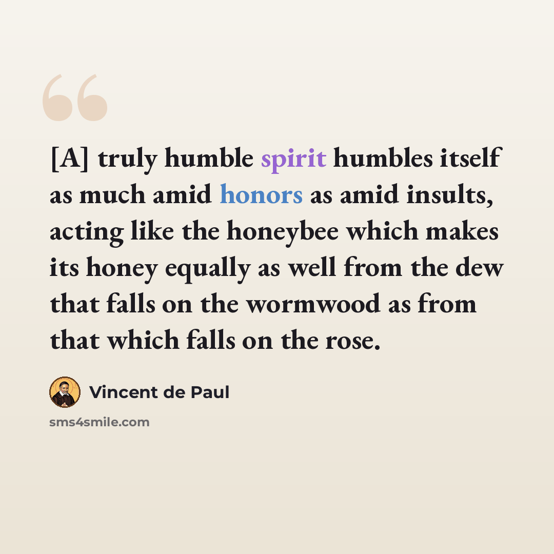 “[A] truly humble spirit humbles itself as much amid honors as amid insults, acting like the honeybee which makes its honey equally as well from the dew that falls on the wormwood as from that which falls on the rose.” quote by Vincent de Paul