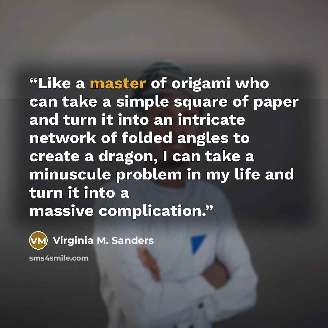 “Like a master of origami who can take a simple square of paper and turn it into an intricate network of folded angles to create a dragon, I can take a minuscule problem in my life and turn it into a massive complication.” quote by Virginia M. Sanders
