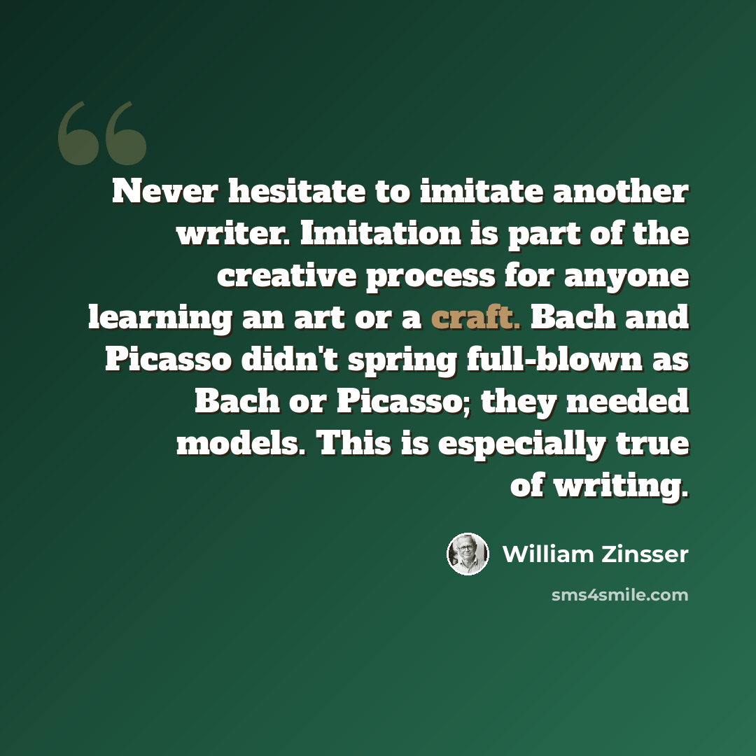 “Never hesitate to imitate another writer. Imitation is part of the creative process for anyone learning an art or a craft. Bach and Picasso didn't spring full-blown as Bach or Picasso; they needed models. This is especially true of writing.” quote by William Zinsser