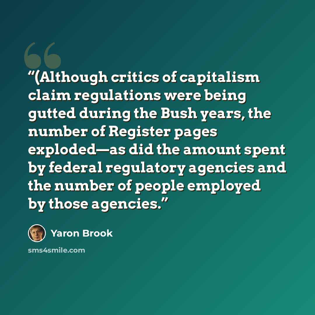 “(Although critics of capitalism claim regulations were being gutted during the Bush years, the number of Register pages exploded—as did the amount spent by federal regulatory agencies and the number of people employed by those agencies.” quote by Yaron Brook