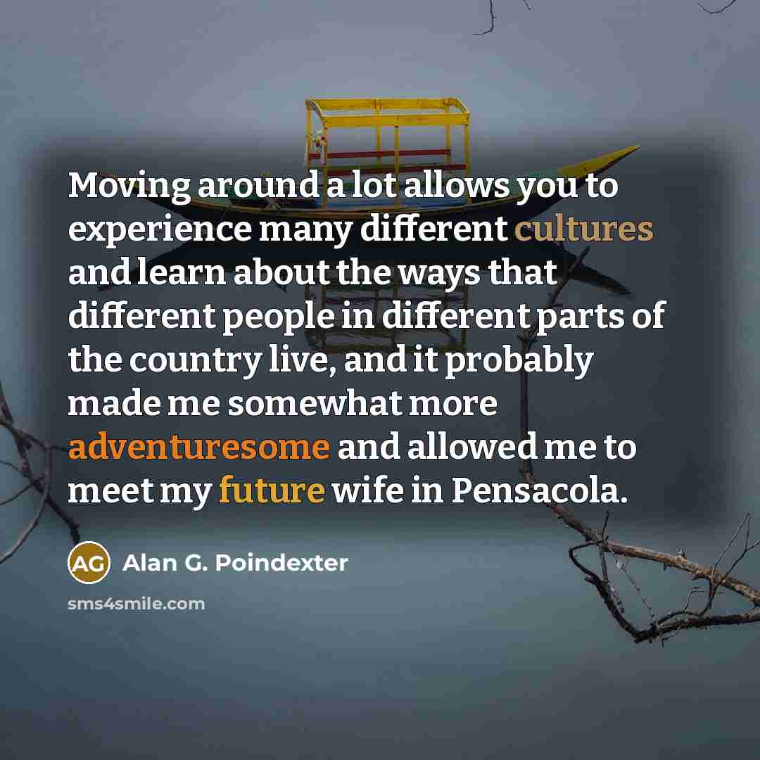 “Moving around a lot allows you to experience many different cultures and learn about the ways that different people in different parts of the country live, and it probably made me somewhat more adventuresome and allowed me to meet my future wife in Pensacola.” quote by Alan G. Poindexter
