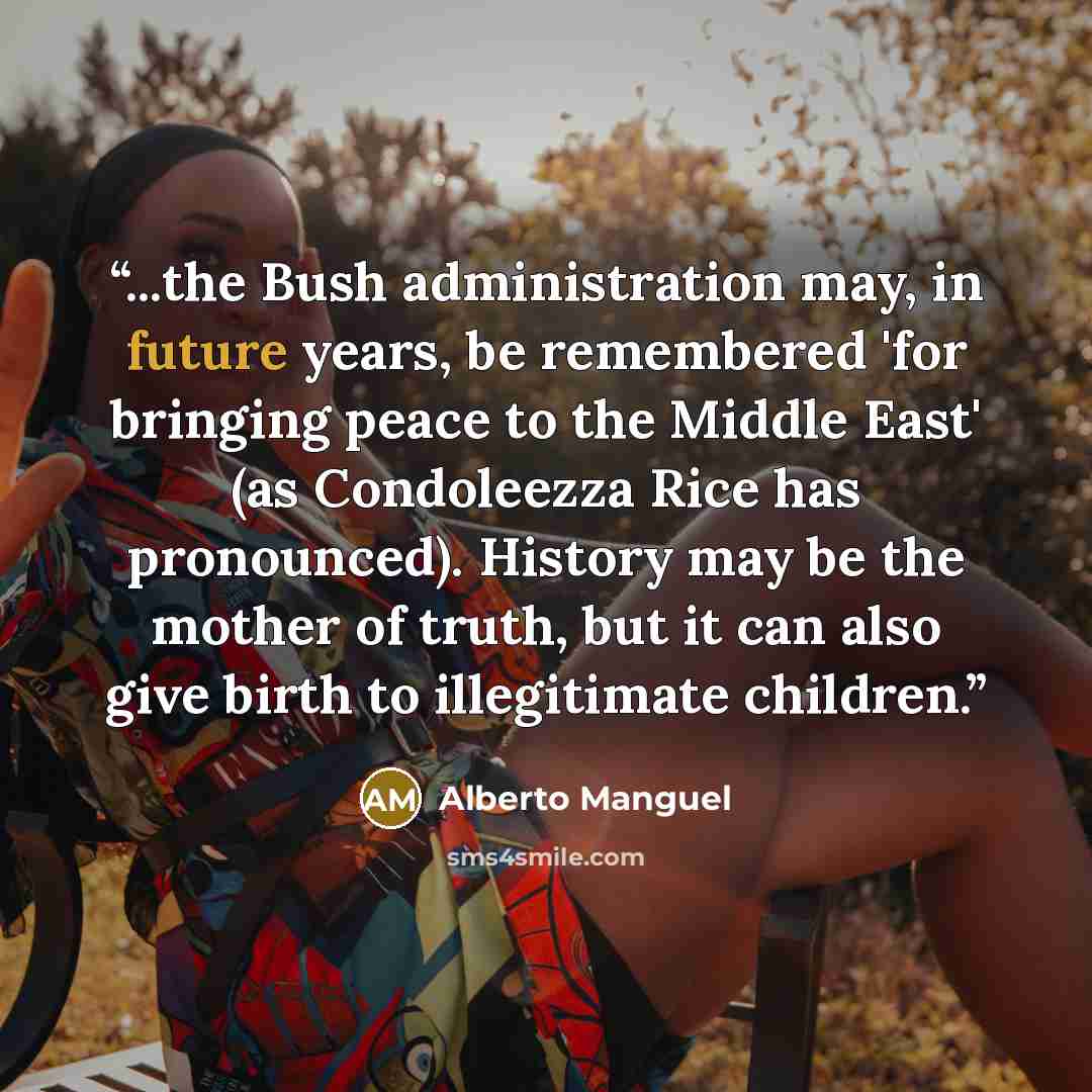 “...the Bush administration may, in future years, be remembered 'for bringing peace to the Middle East' (as Condoleezza Rice has pronounced). History may be the mother of truth, but it can also give birth to illegitimate children.” quote by Alberto Manguel