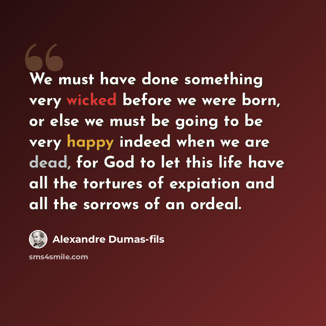 “We must have done something very wicked before we were born, or else we must be going to be very happy indeed when we are dead, for God to let this life have all the tortures of expiation and all the sorrows of an ordeal.” quote by Alexandre Dumas-fils