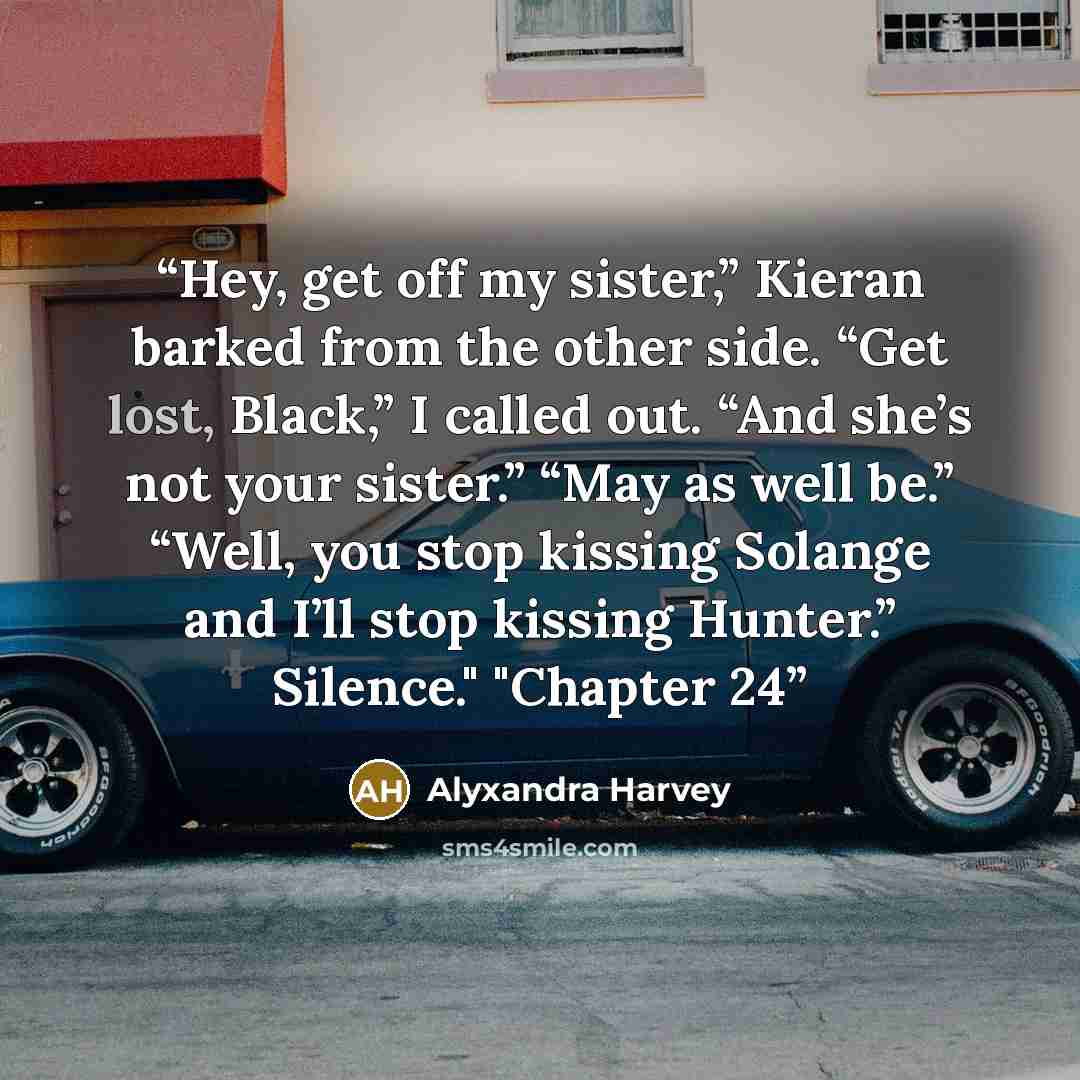“Hey, get off my sister,” Kieran barked from the other side. “Get lost, Black,” I called out. “And she’s not your sister.” “May as well be.” “Well, you stop kissing Solange and I’ll stop kissing Hunter.” Silence." "Chapter 24” quote by Alyxandra Harvey