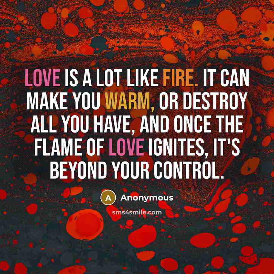 “Love is a lot like fire. It can make you warm, or destroy all you have, and once the flame of love ignites, it's beyond your control.” quote by Anonymous