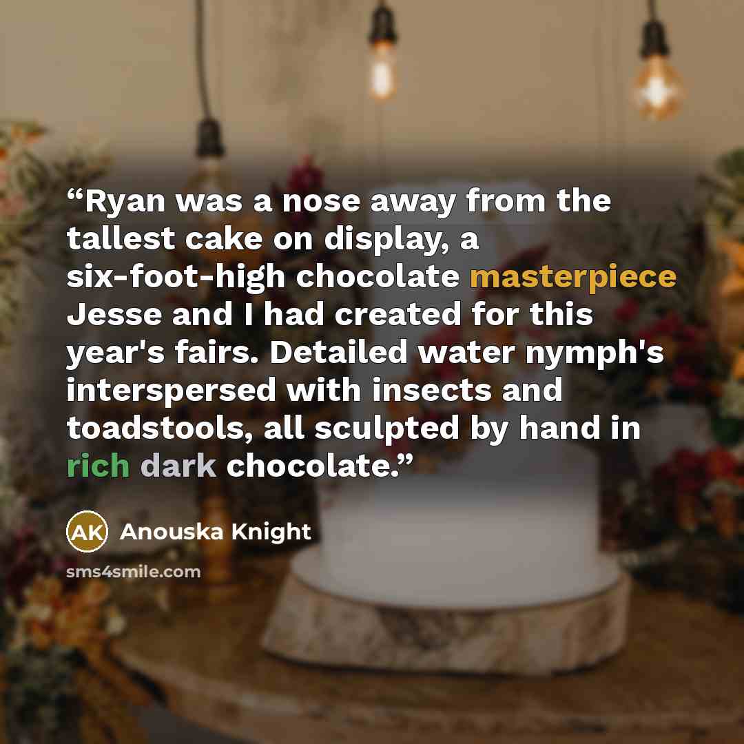 “Ryan was a nose away from the tallest cake on display, a six-foot-high chocolate masterpiece Jesse and I had created for this year's fairs. Detailed water nymph's interspersed with insects and toadstools, all sculpted by hand in rich dark chocolate.” quote by Anouska Knight