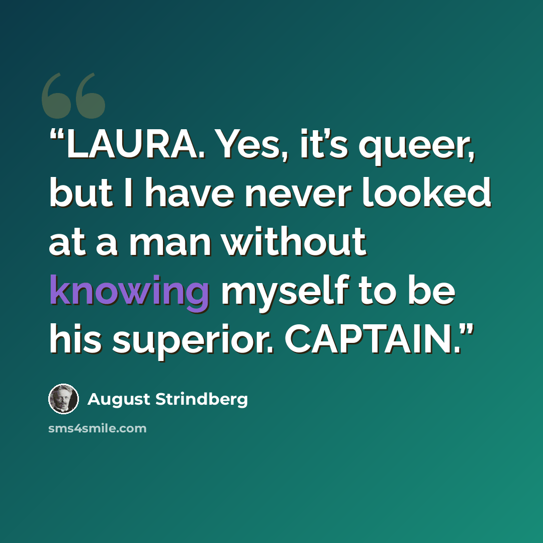 “LAURA. Yes, it’s queer, but I have never looked at a man without knowing myself to be his superior. CAPTAIN.” quote by August Strindberg