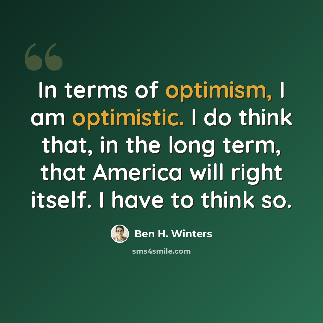 “In terms of optimism, I am optimistic. I do think that, in the long term, that America will right itself. I have to think so.” quote by Ben H. Winters