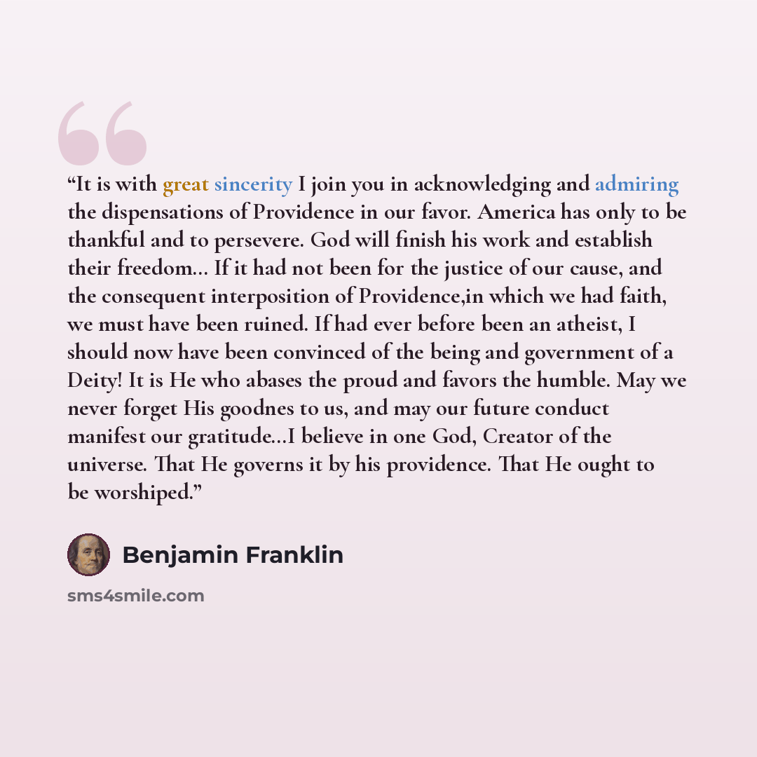 “It is with great sincerity I join you in acknowledging and admiring the dispensations of Providence in our favor. America has only to be thankful and to persevere. God will finish his work and establish their freedom… If it had not been for the justice of our cause, and the consequent…” quote by Benjamin Franklin