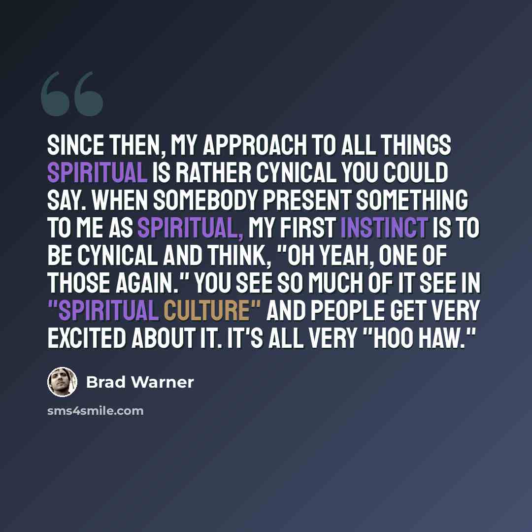 “Since then, my approach to all things spiritual is rather cynical you could say. When somebody present something to me as spiritual, my first instinct is to be cynical and think, "oh yeah, one of those again." You see so much of it see in "spiritual culture" and people get very excited about it…” quote by Brad Warner