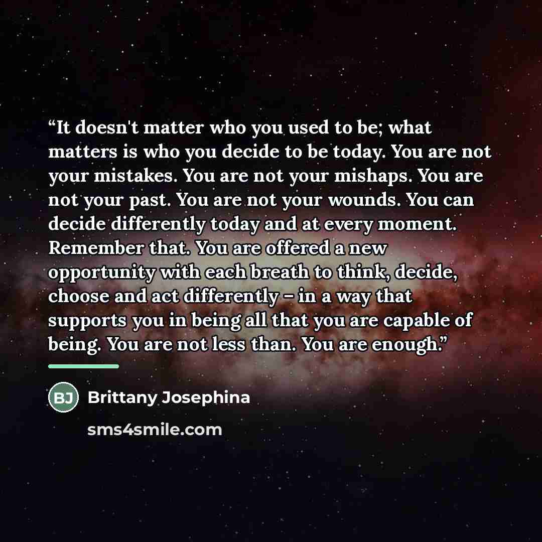 “It doesn't matter who you used to be; what matters is who you decide to be today. You are not your mistakes. You are not your mishaps. You are not your past. You are not your wounds. You can decide differently today and at every moment. Remember that. You are offered a new opportunity with each…” quote by Brittany Josephina