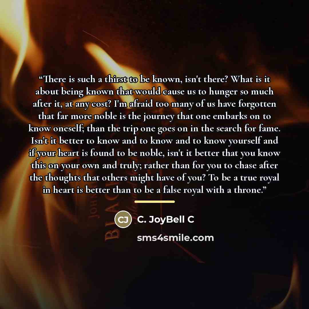 “There is such a thirst to be known, isn't there? What is it about being known that would cause us to hunger so much after it, at any cost? I'm afraid too many of us have forgotten that far more noble is the journey that one embarks on to know oneself; than the trip one goes on in the search for…” quote by C. JoyBell C