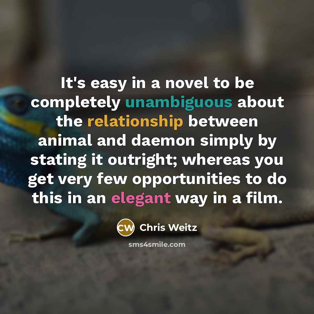 “It's easy in a novel to be completely unambiguous about the relationship between animal and daemon simply by stating it outright; whereas you get very few opportunities to do this in an elegant way in a film.” quote by Chris Weitz