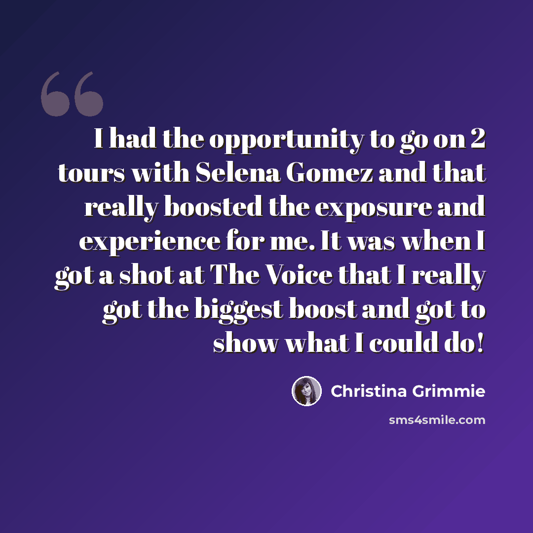 “I had the opportunity to go on 2 tours with Selena Gomez and that really boosted the exposure and experience for me. It was when I got a shot at The Voice that I really got the biggest boost and got to show what I could do!” quote by Christina Grimmie