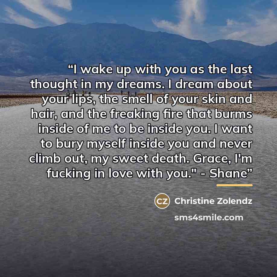 “I wake up with you as the last thought in my dreams. I dream about your lips, the smell of your skin and hair, and the freaking fire that burms inside of me to be inside you. I want to bury myself inside you and never climb out, my sweet death. Grace, I'm fucking in love with you." - Shane” quote by Christine Zolendz
