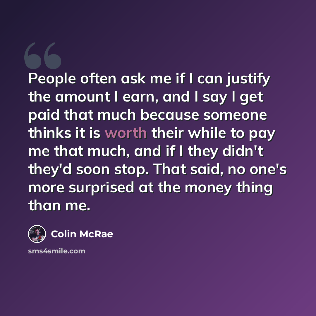 “People often ask me if I can justify the amount I earn, and I say I get paid that much because someone thinks it is worth their while to pay me that much, and if I they didn't they'd soon stop. That said, no one's more surprised at the money thing than me.” quote by Colin McRae