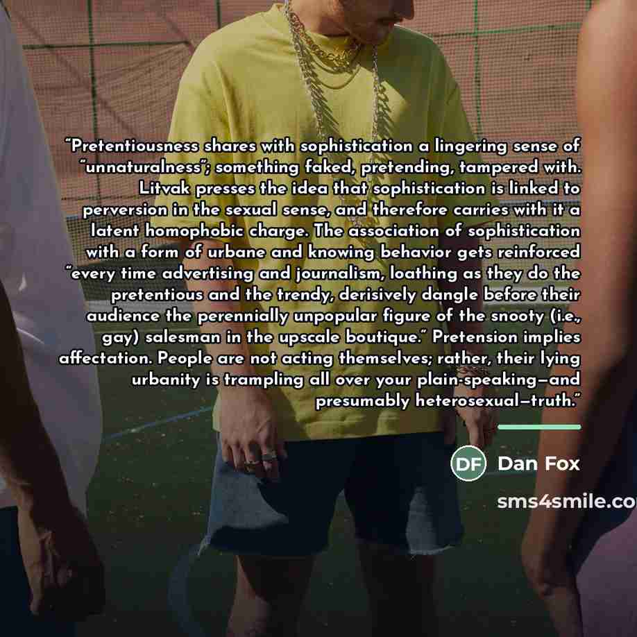 “Pretentiousness shares with sophistication a lingering sense of “unnaturalness”; something faked, pretending, tampered with. Litvak presses the idea that sophistication is linked to perversion in the sexual sense, and therefore carries with it a latent homophobic charge. The association of…” quote by Dan Fox