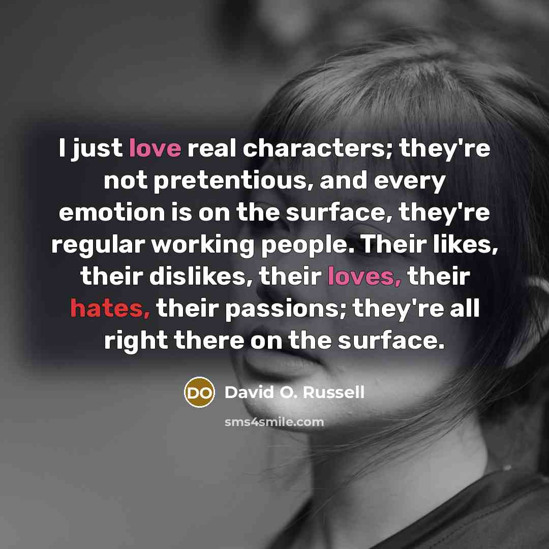 “I just love real characters; they're not pretentious, and every emotion is on the surface, they're regular working people. Their likes, their dislikes, their loves, their hates, their passions; they're all right there on the surface.” quote by David O. Russell