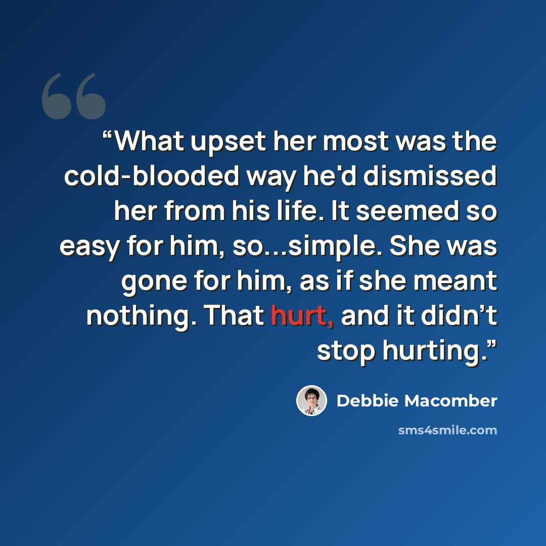 “What upset her most was the cold-blooded way he'd dismissed her from his life. It seemed so easy for him, so...simple. She was gone for him, as if she meant nothing. That hurt, and it didn't stop hurting.” quote by Debbie Macomber