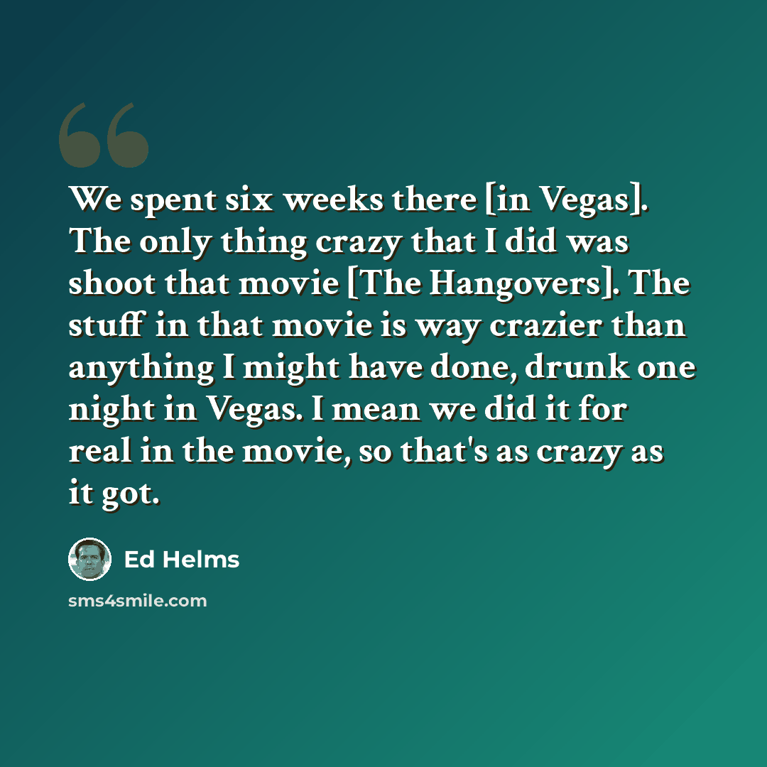 “We spent six weeks there [in Vegas]. The only thing crazy that I did was shoot that movie [The Hangovers]. The stuff in that movie is way crazier than anything I might have done, drunk one night in Vegas. I mean we did it for real in the movie, so that's as crazy as it got.” quote by Ed Helms