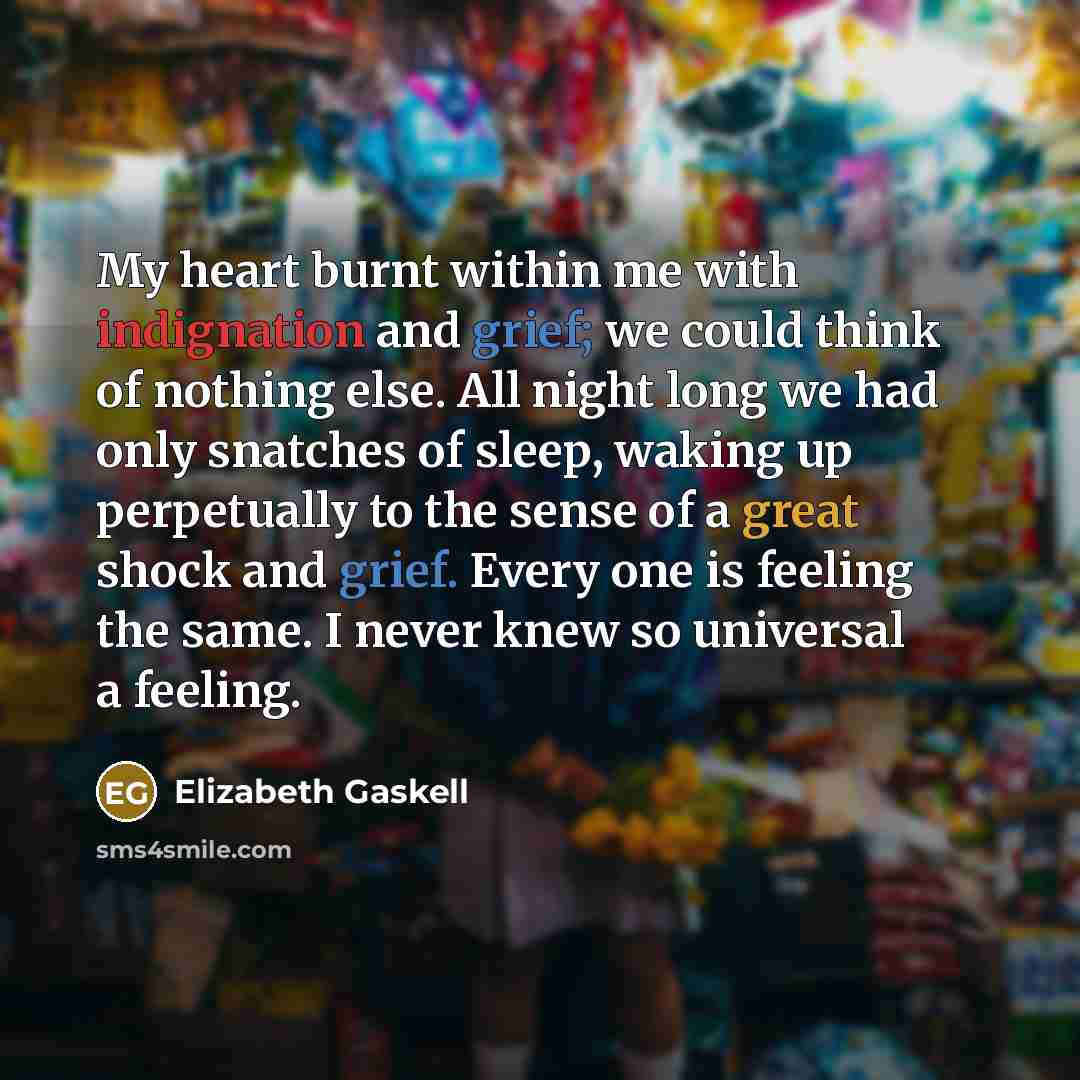 “My heart burnt within me with indignation and grief; we could think of nothing else. All night long we had only snatches of sleep, waking up perpetually to the sense of a great shock and grief. Every one is feeling the same. I never knew so universal a feeling.” quote by Elizabeth Gaskell