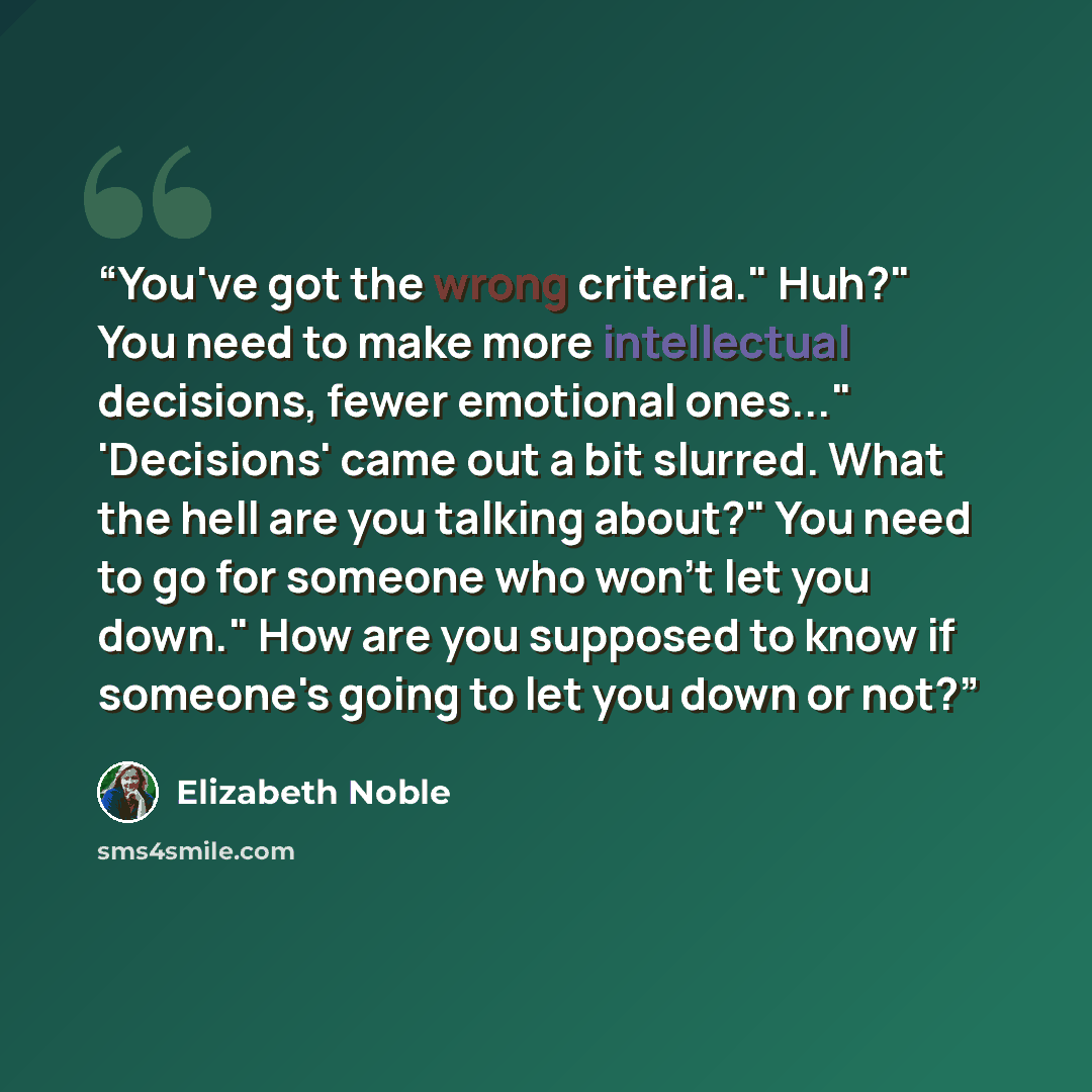 “You've got the wrong criteria." Huh?" You need to make more intellectual decisions, fewer emotional ones..." 'Decisions' came out a bit slurred. What the hell are you talking about?" You need to go for someone who won't let you down." How are you supposed to know if someone's going to let you down…” quote by Elizabeth Noble