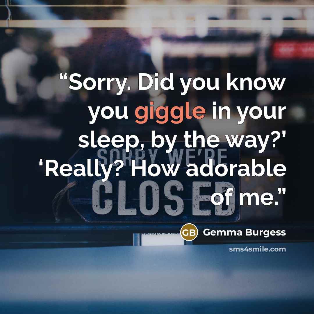 “Sorry. Did you know you giggle in your sleep, by the way?’ ‘Really? How adorable of me.” quote by Gemma Burgess